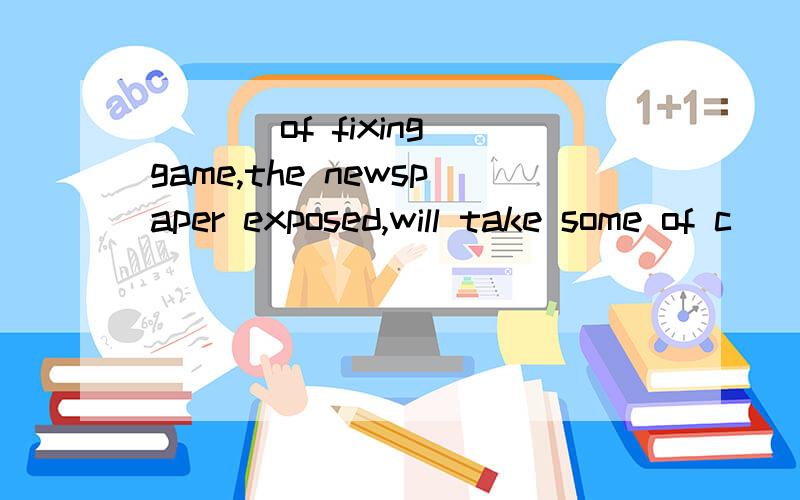 ___ of fixing game,the newspaper exposed,will take some of c