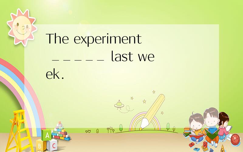 The experiment _____ last week.