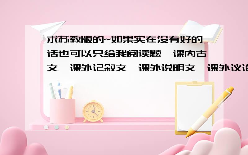 求苏教版的~如果实在没有好的话也可以只给我阅读题,课内古文,课外记叙文,课外说明文,课外议论文各一篇,