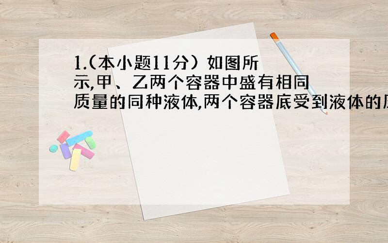 1.(本小题11分) 如图所示,甲、乙两个容器中盛有相同质量的同种液体,两个容器底受到液体的压力分别为F甲、