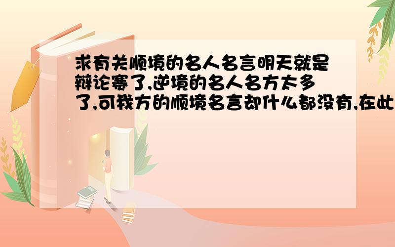 求有关顺境的名人名言明天就是辩论赛了,逆境的名人名方太多了,可我方的顺境名言却什么都没有,在此小弟请求各们大哥帮帮忙吧,