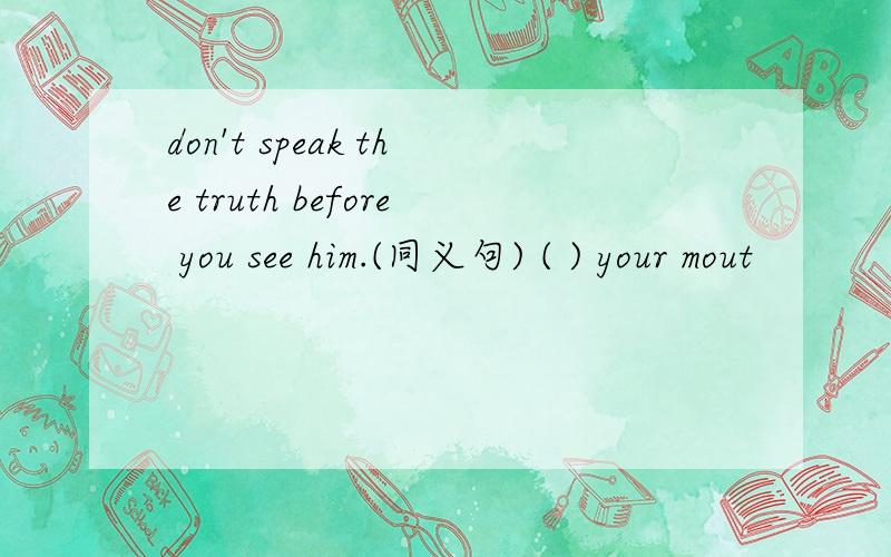 don't speak the truth before you see him.(同义句) ( ) your mout