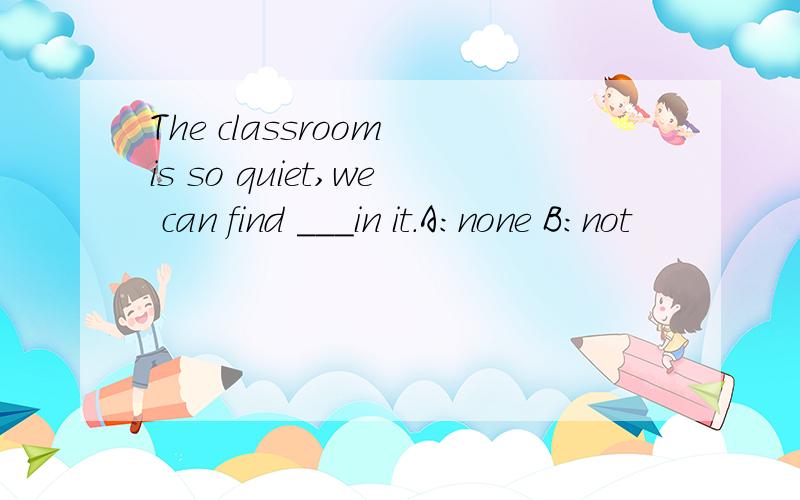 The classroom is so quiet,we can find ___in it.A:none B:not