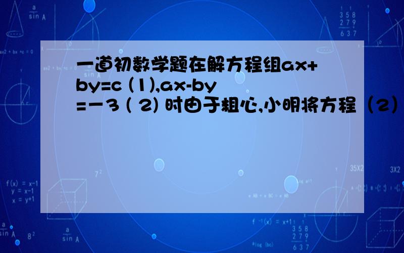 一道初数学题在解方程组ax+by=c (1),ax-by=－3 ( 2) 时由于粗心,小明将方程（2）中的－3错看成了3