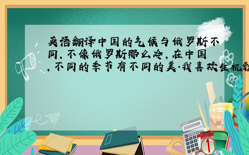 英语翻译中国的气候与俄罗斯不同,不像俄罗斯那么冷,在中国,不同的季节有不同的美.我喜欢生机勃勃的春天,喜欢热情似火的夏天