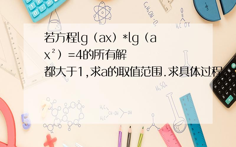 若方程lg（ax）*lg（ax²）=4的所有解都大于1,求a的取值范围.求具体过程,