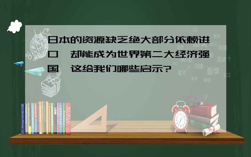 日本的资源缺乏绝大部分依赖进口,却能成为世界第二大经济强国,这给我们哪些启示?