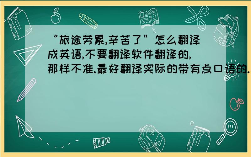 “旅途劳累,辛苦了”怎么翻译成英语,不要翻译软件翻译的,那样不准.最好翻译实际的带有点口语的.