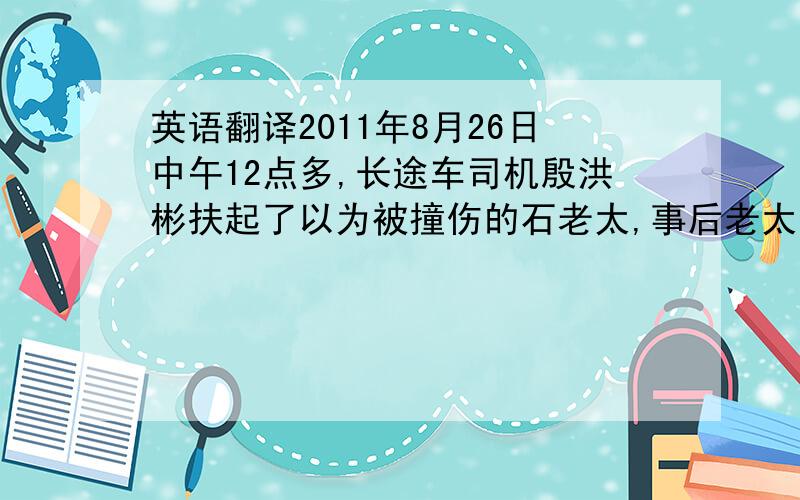 英语翻译2011年8月26日中午12点多,长途车司机殷洪彬扶起了以为被撞伤的石老太,事后老太指称殷为肇事者.幸而大巴装了