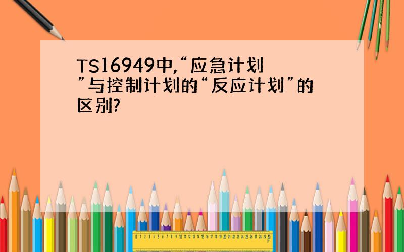 TS16949中,“应急计划”与控制计划的“反应计划”的区别?