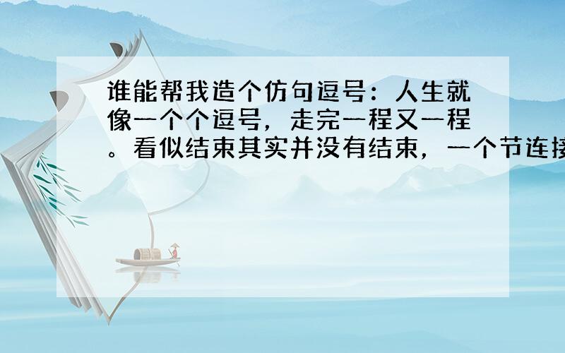 谁能帮我造个仿句逗号：人生就像一个个逗号，走完一程又一程。看似结束其实并没有结束，一个节连接另一个环节，决不可自满自足，