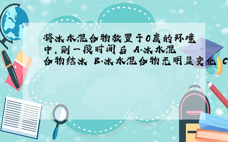 将冰水混合物放置于0度的环境中，则一段时间后 A.冰水混合物结冰 B.冰水混合物无明显变化 C.冰水混合物中的冰熔化 D