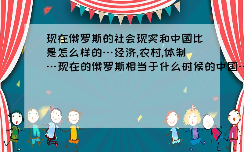 现在俄罗斯的社会现实和中国比是怎么样的…经济,农村,体制…现在的俄罗斯相当于什么时候的中国…谢谢