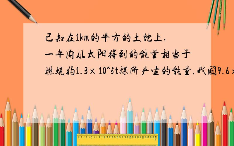 已知在1km的平方的土地上,一年内从太阳得到的能量相当于燃烧约1.3×10^5t煤所产生的能量.我国9.6×10^5tk