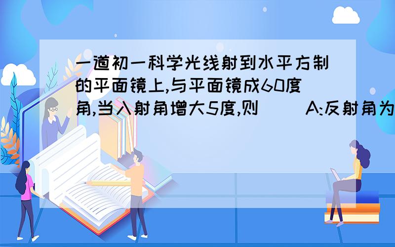 一道初一科学光线射到水平方制的平面镜上,与平面镜成60度角,当入射角增大5度,则( )A:反射角为65度 B:发射光线与