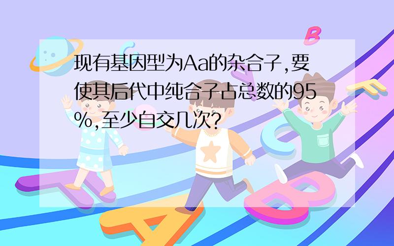 现有基因型为Aa的杂合子,要使其后代中纯合子占总数的95%,至少自交几次?