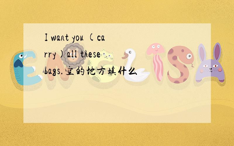 I want you (carry)all these bags.空的地方填什么