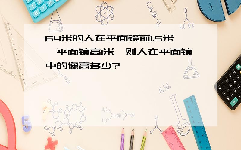 64米的人在平面镜前1.5米,平面镜高1米,则人在平面镜中的像高多少?