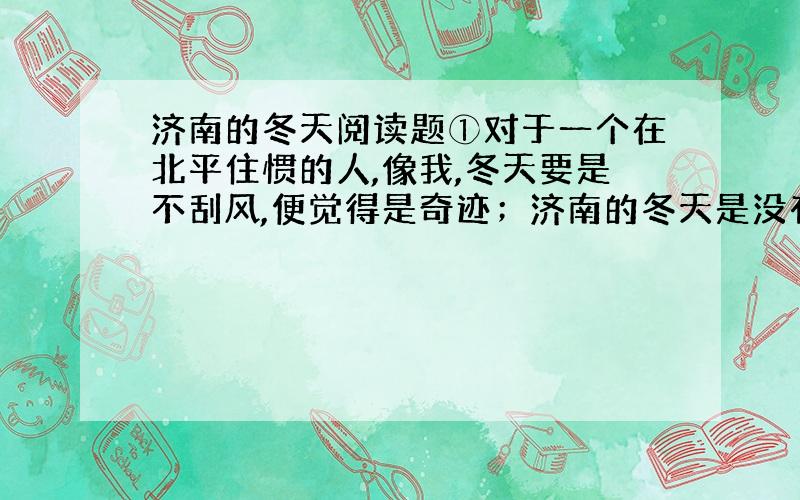 济南的冬天阅读题①对于一个在北平住惯的人,像我,冬天要是不刮风,便觉得是奇迹；济南的冬天是没有风声的.对于一个刚由伦敦回