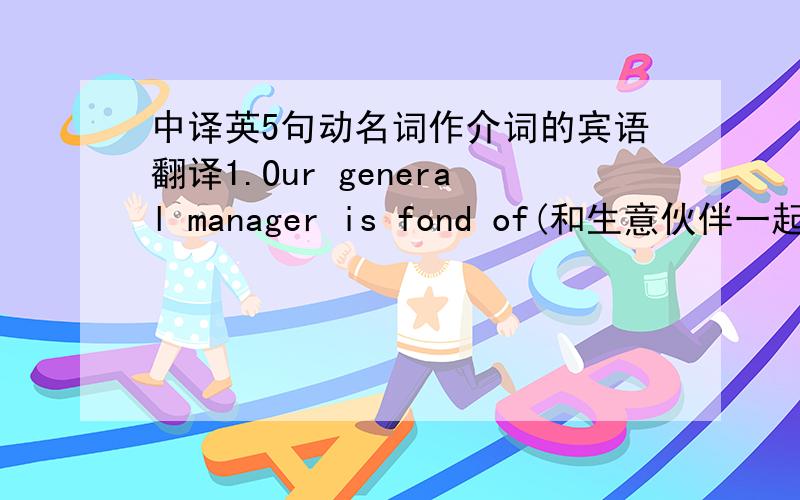 中译英5句动名词作介词的宾语翻译1.Our general manager is fond of(和生意伙伴一起旅游）.