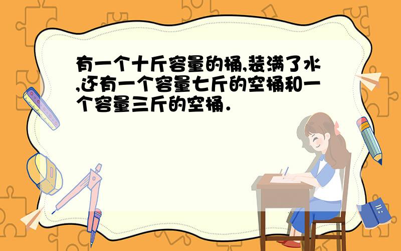 有一个十斤容量的桶,装满了水,还有一个容量七斤的空桶和一个容量三斤的空桶．