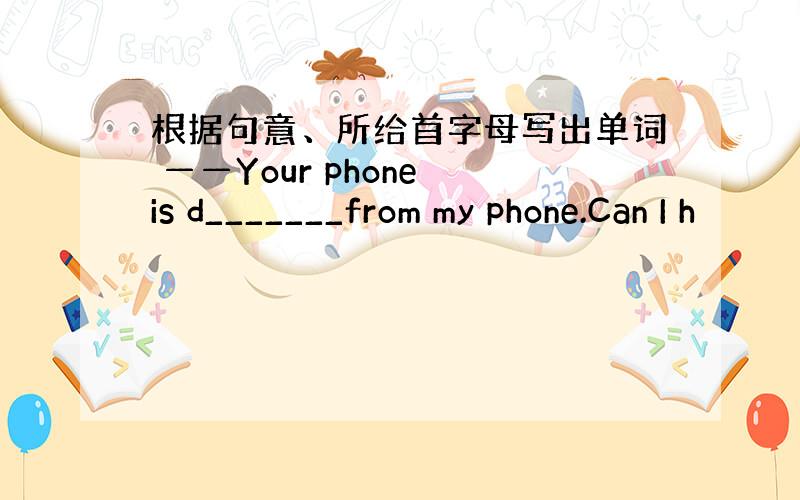 根据句意、所给首字母写出单词 ——Your phone is d_______from my phone.Can I h