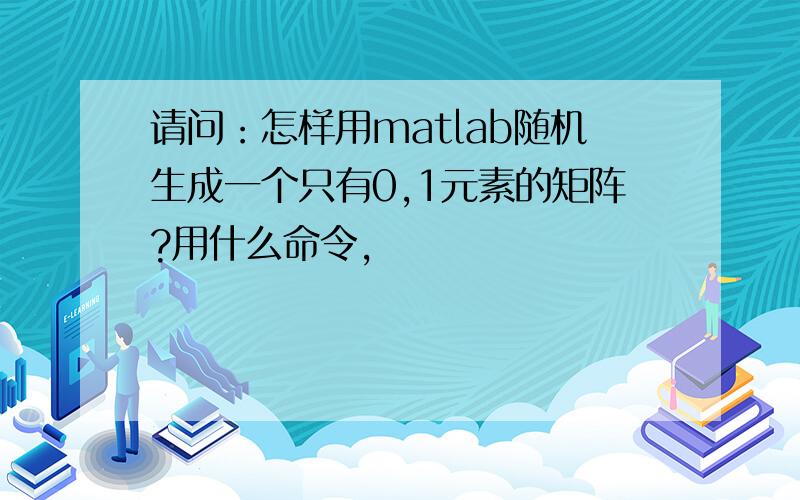 请问：怎样用matlab随机生成一个只有0,1元素的矩阵?用什么命令,