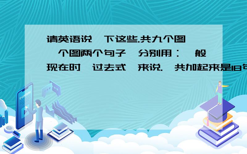 请英语说一下这些.共九个图,一个图两个句子,分别用：一般现在时、过去式,来说.一共加起来是18句.