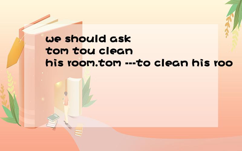 we should ask tom tou clean his room.tom ---to clean his roo