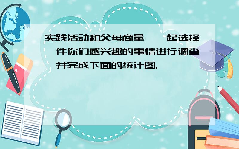 实践活动和父母商量,一起选择一件你们感兴趣的事情进行调查,并完成下面的统计图.