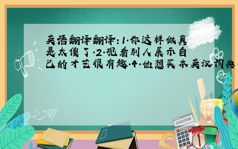 英语翻译翻译：1.你这样做真是太傻了.2.观看别人展示自己的才艺很有趣.4.他想买本英汉词典.5.你们今天的任务是打扫教