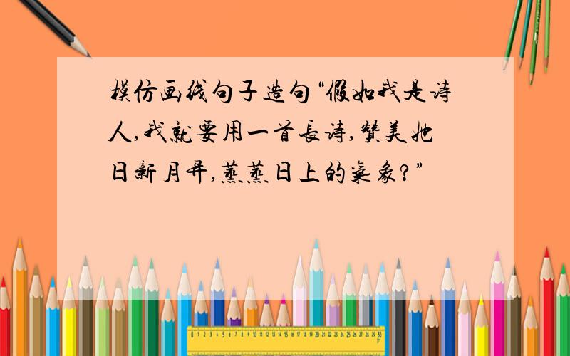 模仿画线句子造句“假如我是诗人,我就要用一首长诗,赞美她日新月异,蒸蒸日上的气象?”