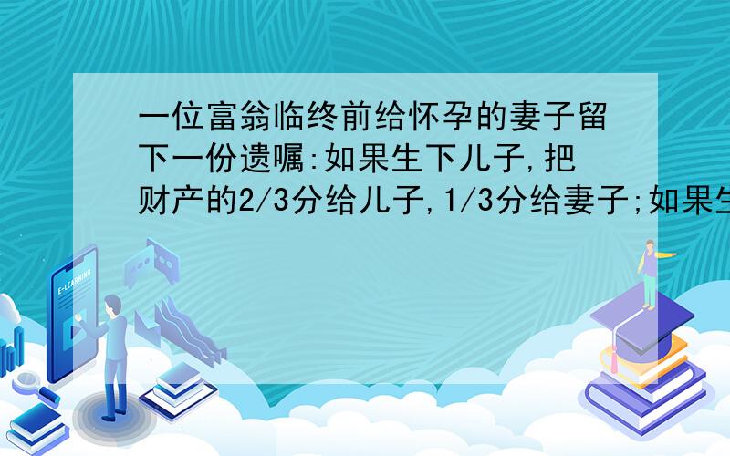 一位富翁临终前给怀孕的妻子留下一份遗嘱:如果生下儿子,把财产的2/3分给儿子,1/3分给妻子;如果生女儿,把财