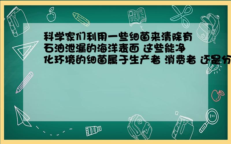 科学家们利用一些细菌来清除有石油泄漏的海洋表面 这些能净化环境的细菌属于生产者 消费者 还是分解者