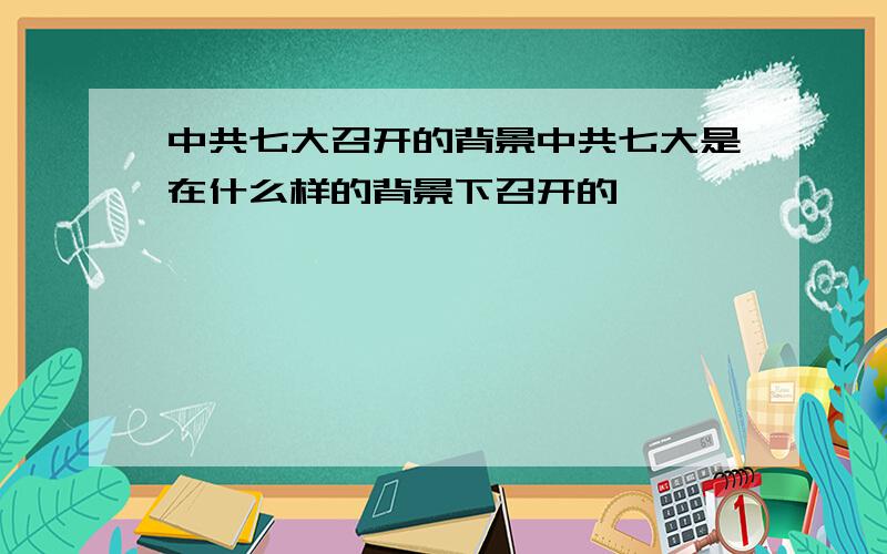 中共七大召开的背景中共七大是在什么样的背景下召开的