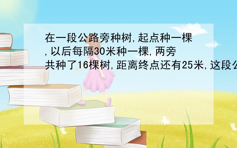 在一段公路旁种树,起点种一棵,以后每隔30米种一棵,两旁共种了16棵树,距离终点还有25米,这段公路有多长?