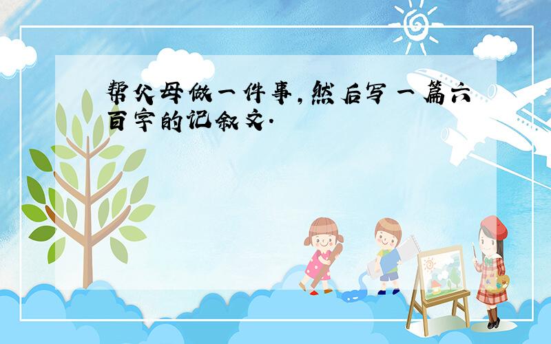 帮父母做一件事,然后写一篇六百字的记叙文.