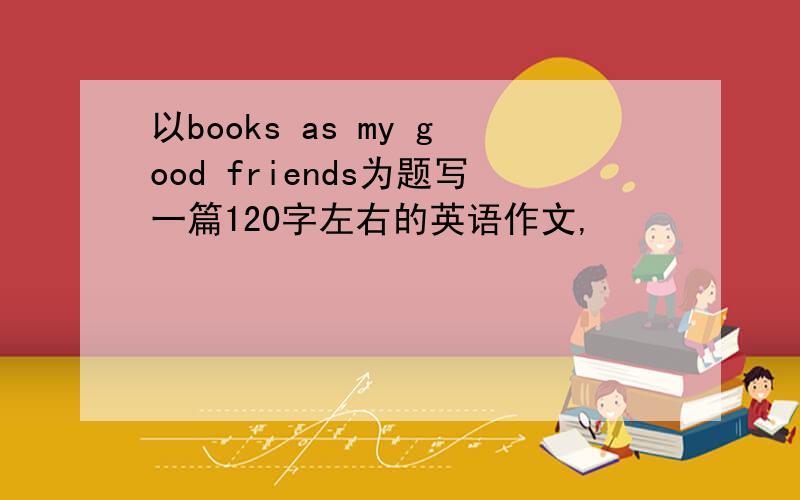 以books as my good friends为题写一篇120字左右的英语作文,