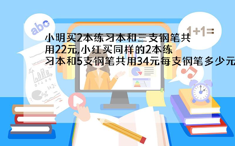 小明买2本练习本和三支钢笔共用22元,小红买同样的2本练习本和5支钢笔共用34元每支钢笔多少元?