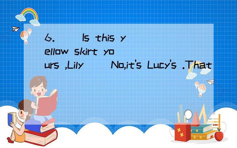 6.__ Is this yellow skirt yours ,Lily __No,it's Lucy's .That