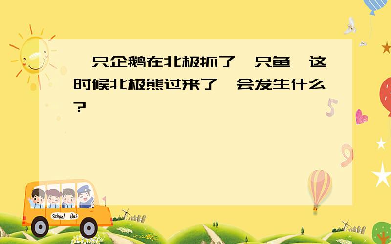 一只企鹅在北极抓了一只鱼,这时候北极熊过来了,会发生什么?