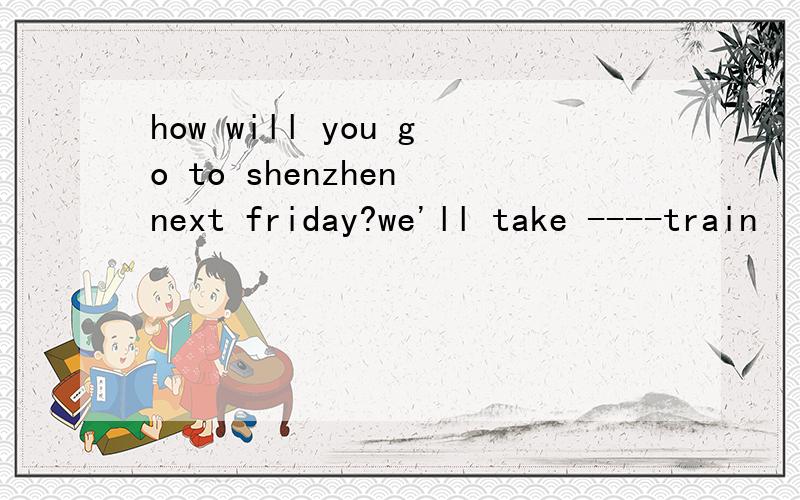 how will you go to shenzhen next friday?we'll take ----train