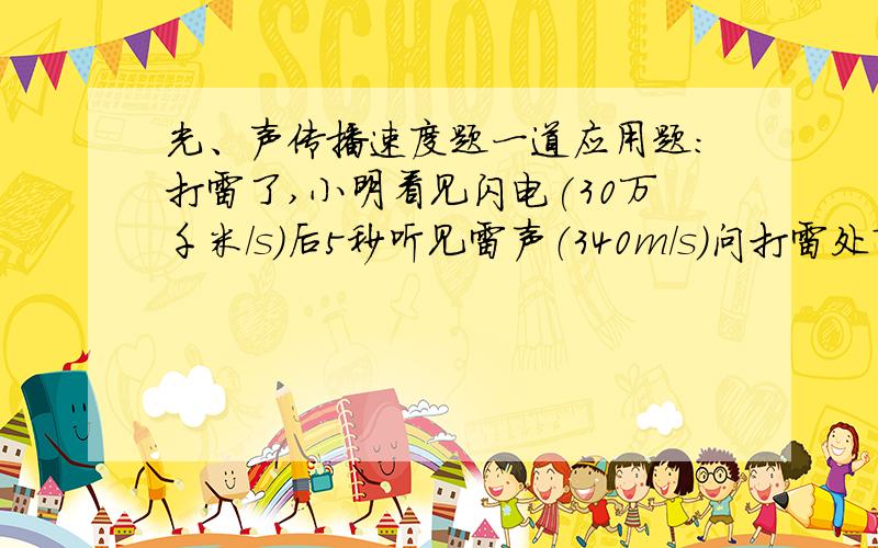 光、声传播速度题一道应用题：打雷了,小明看见闪电(30万千米/s)后5秒听见雷声（340m/s）问打雷处离此地多远?（尽