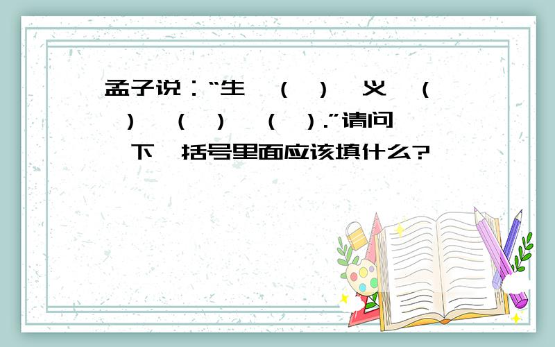 孟子说：“生,（ ）,义,（ ）,（ ）,（ ）.”请问一下,括号里面应该填什么?