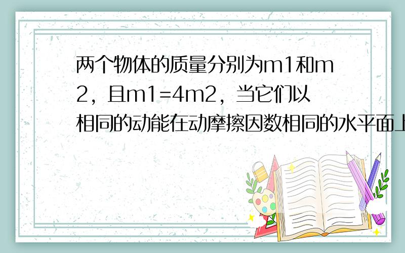 两个物体的质量分别为m1和m2，且m1=4m2，当它们以相同的动能在动摩擦因数相同的水平面上滑行时，它们滑行的距离之比s