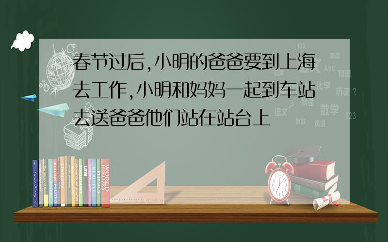 春节过后,小明的爸爸要到上海去工作,小明和妈妈一起到车站去送爸爸他们站在站台上