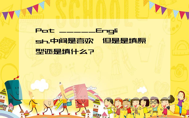 Pat _____English.中间是喜欢,但是是填原型还是填什么?