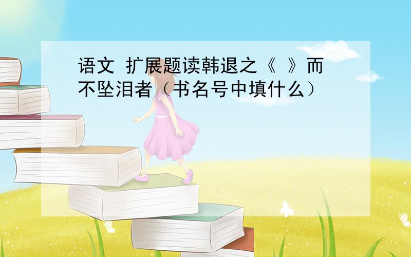 语文 扩展题读韩退之《 》而不坠泪者（书名号中填什么）