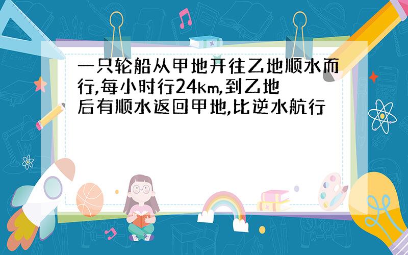 一只轮船从甲地开往乙地顺水而行,每小时行24km,到乙地后有顺水返回甲地,比逆水航行