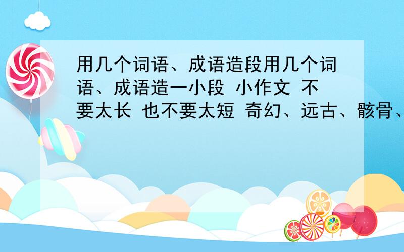 用几个词语、成语造段用几个词语、成语造一小段 小作文 不要太长 也不要太短 奇幻、远古、骸骨、乌有、潜行、裹藏、葱茏、幽